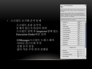 • 스크립트 초기화 순서 문제
스크립트 호출 순서가
문제가 있는지 의심이 되어
스크립트 선택 후 Inspector창에 있는
Execution Order버튼 클릭
UIManager스크립트 드래그 해서
나타난 리스트에 추가
실행 순서 설정
값이 작을 수록 먼저 실행됨
 