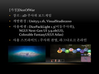[가칭]DiceOfWar
• 장르 : 2D 주사위 보드게임
• 개발환경 : Unity5.1.1f1, VisualStudio2010
• 사용에셋 : DicePackLight 1.3(이동주사위),
NGUI Next-Gen UI 3.9.0b(UI),
Colorable FantasyUI(UI Atlas)
• 사용 스프라이트 : 주사위 잔영, 라그나로크 온라인
 