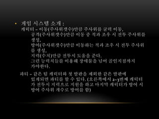 • 게임 시스템 소개 :
캐릭터 – 이동(주사위갯수)만큼 주사위를 굴력 이동,
공격(주사위갯수)만큼 이동 중 적과 조우 시 전투 주사위를
생성,
방어(주사위갯수)만큼 이동하는 적과 조우 시 전투 주사위
를 생성,
지력(수치)만큼 전투시 도움을 준다.
그런 능력치들를 이용해 장애물을 넘어 골인지점까지
가야한다.
파티 – 같은 팀 캐릭터와 첫 발판을 제외한 같은 발판에
있게되면 파티를 할 수 있다. (오른쪽에서 2~3번째 캐릭터
가 전투시 지력으로 지원을 하고 마지막 캐릭터가 방어 시
방어 주사위 개수로 방어를 함)
 