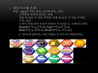 • 게임 시스템 소개 :
타일 – 3or4칸 이동, 감옥, 아이템 획득, 전투,
도착하면 임의의 타일로 교체
다음 턴 낮은 수 이동 주사위, 다음 턴 높은 수 이동 주사위,
시작, 골인,
도착시 현재 전역 속성이 타일의 각 속성으로 교체되는 타일
[Sword(공격+2,지력-2), Cup(지력+2,공격-2),
Disk(이동+2, 방어-2), Wand(방어+2, 이동-2) ]
( * 현재 버전에서는 타일 이벤트가 아직 미구현입니다.)
 