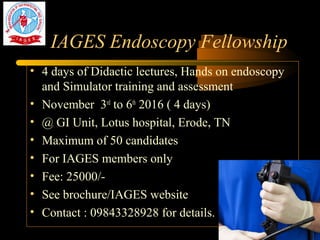 IAGES Endoscopy Fellowship
• 4 days of Didactic lectures, Hands on endoscopy
and Simulator training and assessment
• November 3rd
to 6th
2016 ( 4 days)
• @ GI Unit, Lotus hospital, Erode, TN
• Maximum of 50 candidates
• For IAGES members only
• Fee: 25000/-
• See brochure/IAGES website
• Contact : 09843328928 for details.
 