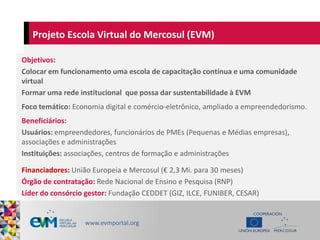 Projeto Escola Virtual do Mercosul (EVM)
Objetivos:
Colocar em funcionamento uma escola de capacitação contínua e uma comu...