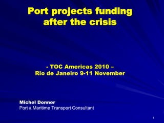 1
Port projects funding
after the crisis
- TOC Americas 2010 –
Rio de Janeiro 9-11 November
Michel Donner
Port & Maritime Transport Consultant
 