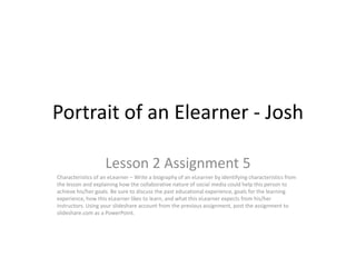 Portrait of an Elearner - Josh

                    Lesson 2 Assignment 5
Characteristics of an eLearner – Write a biography of an eLearner by identifying characteristics from
the lesson and explaining how the collaborative nature of social media could help this person to
achieve his/her goals. Be sure to discuss the past educational experience, goals for the learning
experience, how this eLearner likes to learn, and what this eLearner expects from his/her
instructors. Using your slideshare account from the previous assignment, post the assignment to
slideshare.com as a PowerPoint.
 