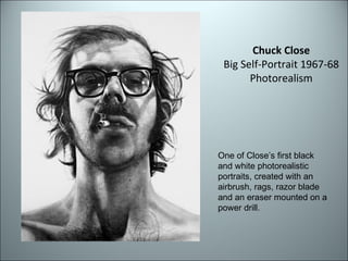 Chuck Close Big Self-Portrait 1967-68 Photorealism One of Close’s first black and white photorealistic portraits, created with an airbrush, rags, razor blade and an eraser mounted on a power drill. 