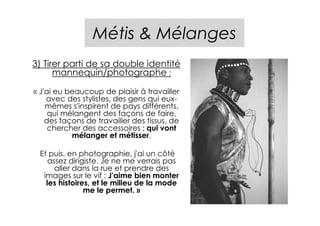 Métis & Mélanges
3) Tirer parti de sa double identité
      mannequin/photographe :

« J'ai eu beaucoup de plaisir à travailler
    avec des stylistes, des gens qui eux-
    mêmes s'inspirent de pays différents,
     qui mélangent des façons de faire,
    des façons de travailler des tissus, de
     chercher des accessoires ; qui vont
           mélanger et métisser.

 Et puis, en photographie, j'ai un côté
    assez dirigiste. Je ne me verrais pas
      aller dans la rue et prendre des
  images sur le vif : J'aime bien monter
   les histoires, et le milieu de la mode
               me le permet. »
 