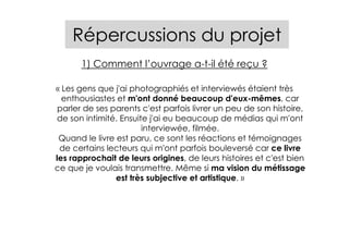 Répercussions du projet
       1) Comment l’ouvrage a-t-il été reçu ?

« Les gens que j'ai photographiés et interviewés étaient très
  enthousiastes et m'ont donné beaucoup d'eux-mêmes, car
 parler de ses parents c'est parfois livrer un peu de son histoire,
de son intimité. Ensuite j'ai eu beaucoup de médias qui m'ont
                       interviewée, filmée.
 Quand le livre est paru, ce sont les réactions et témoignages
 de certains lecteurs qui m'ont parfois bouleversé car ce livre
les rapprochait de leurs origines, de leurs histoires et c'est bien
ce que je voulais transmettre. Même si ma vision du métissage
                est très subjective et artistique. »
 