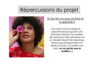 Répercussions du projet
          2) Qu’est ce que ce livre lui
                   a apporté ?

            « Ce livre m'a tout d'abord
             apporté beaucoup de nuits
            blanches (rires)!!! Car réaliser
           des photos et des interviews est
           un double travail très laborieux,
             beaucoup d'organisation et
            après sa sortie, on oublie tout
              cela, on ne garde que le
                       meilleur. »
 