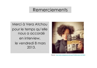 Remerciements


Merci à Vera Atchou
pour le temps qu’elle
   nous a accordé
    en interview,
 le vendredi 8 mars
          2013.

                        Source : http://www.mobypicture.com/user/TLWArt/view/13375834
 