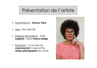 Présentation de l’artiste

• Nom/Prénom : Atchou Véra

• Age : Non-dévoilé

• Origines des parents : Père
  Togolais / Mère Franco-Belge

• Profession : 13 années de
  mannequinat / Aujourd’hui
  artiste-photographe de mode
 
