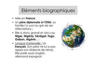 Eléments biographiques
• Née en France ;
• Un père diplomate à l’ONU, sa
  famille l’a suivi au gré de ses
  affectations ;
• Elle a donc grandi et vécu au
  Niger, Nigéria, Sénégal, Togo,
  Gabon, Algérie... ;
• Langue maternelle : Le
  français. Son père ne lui a pas
  appris son dialecte (le Mina).
  Elle parle aussi anglais,
  allemand espagnol.
 