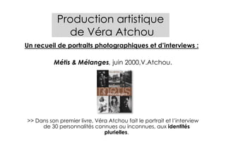Production artistique
              de Véra Atchou
Un recueil de portraits photographiques et d’interviews :

          Métis & Mélanges, juin 2000,V.Atchou.




>> Dans son premier livre, Véra Atchou fait le portrait et l’interview
     de 30 personnalités connues ou inconnues, aux identités
                              plurielles.
 
