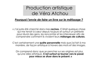 Production artistique
              de Véra Atchou
  Pourquoi l’envie de faire un livre sur le métissage ?


« J’ai juste été cherché dans mes racines. C'était quelque chose
     qui me tenait à cœur depuis toujours et surtout un prétexte
     pour réunir des gens, les rencontrer et les interviewer afin de
    comprendre comment ils vivaient leurs mélanges de cultures.

C'est certainement une quête personnelle mais que j'ai fait à ma
  manière, de façon artistique à travers des mots et des images.

  On comprend donc que se pencher sur ses origines est plus
   qu'une idée artistique. C'est surtout se tourner vers le passé
             pour mieux se situer dans le présent. »
 