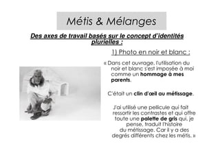 Métis & Mélanges
Des axes de travail basés sur le concept d’identités
                     plurielles :
                           1) Photo en noir et blanc :
                         « Dans cet ouvrage, l'utilisation du
                            noir et blanc s'est imposée à moi
                            comme un hommage à mes
                            parents.

                          C'était un clin d'œil au métissage.

                            J'ai utilisé une pellicule qui fait
                            ressortir les contrastes et qui offre
                             toute une palette de gris qui, je
                                  pense, traduit l'histoire
                               du métissage. Car il y a des
                            degrés différents chez les métis. »
 
