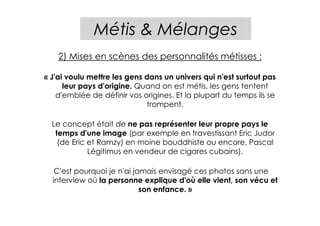 Métis & Mélanges
    2) Mises en scènes des personnalités métisses :

« J'ai voulu mettre les gens dans un univers qui n'est surtout pas
      leur pays d'origine. Quand on est métis, les gens tentent
    d'emblée de définir vos origines. Et la plupart du temps ils se
                             trompent.

  Le concept était de ne pas représenter leur propre pays le
   temps d'une image (par exemple en travestissant Eric Judor
    (de Eric et Ramzy) en moine bouddhiste ou encore, Pascal
             Légitimus en vendeur de cigares cubains).

   C'est pourquoi je n'ai jamais envisagé ces photos sans une
  interview où la personne explique d'où elle vient, son vécu et
                            son enfance. »
 