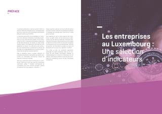 04
PRÉFACE
–
La présente publication a comme vocation d’offrir un
portrait chiffré des entreprises au Luxembourg ainsi
qu’un tour d’horizon sur les statistiques d’entreprises
officielles établies par le STATEC.
La première partie offre une vue globale sur l’évolu-
tion d’une sélection d’indicateurs statistiques perti-
nents au cours des dernières années. À titre d’illus-
tration, en 2017, l’économie marchande compte près
de 39 mille entreprises. Ce nombre ne cesse d’aug-
menter, même si les disparitions d’entreprises sont
également en hausse. Les indicateurs sont présen-
tés sans commentaires et permettent au lecteur de
se forger une image générale sur le contexte écono-
mique des entreprises luxembourgeoises.
Dans la deuxième partie, le lecteur découvre un
ensemble de questions regroupées par thèmes aux-
quelles les statistiques d’entreprises tentent de
répondre, comme par exemple:
Quel est le poids des petites entreprises au Luxem-
bourg ? Quel est le taux de survie des entreprises
récemment créées ? Combien d’entreprises au
Luxembourg sont sous contrôle étranger? Quelles
entreprises font le plus appel au « Big Data » ?
Chaque question-réponse est structurée de manière
à inciter le lecteur à explorer les indicateurs probants
en nuançant par exemple selon l’activité ou la taille
des entreprises.
Ainsi apprend-on que la vaste majorité des entre-
prises occupent moins de 50 personnes et repré-
sentent plus de 40% de l’emploi de l’économie mar-
chande non financière. Neuf entreprises sur dix créées
en 2016 ont survécu en 2017. Un tiers des entreprises
non financières sont sous contrôle étranger. 16% des
entreprises non financières occupant au moins 10
personnes ont eu recours au « Big Data » en 2018.
Pour celles ou ceux qui souhaitent approfondir
davantage les sujets présentés, elles ou ils trou-
veront de plus amples informations chiffrées ou
méthodologiques en suivant les références vers les
tableaux statistiques publiés sur le portail des statis-
tiques du Luxembourg, voire le site des statistiques
européennes.
–
Les entreprises
au Luxembourg :
Une sélection
d’indicateurs	
 