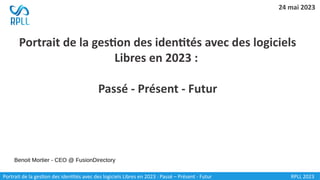 Portrait de la gestion des identités avec des logiciels
Libres en 2023 :
Passé - Présent - Futur
Portrait de la gestion des identités avec des logiciels Libres en 2023 : Passé – Présent - Futur
Benoit Mortier - CEO @ FusionDirectory
24 mai 2023
RPLL 2023
 