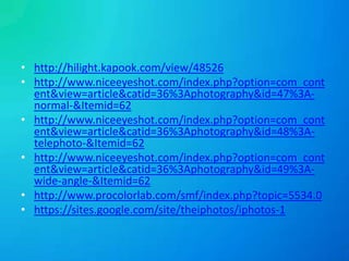 • http://hilight.kapook.com/view/48526
• http://www.niceeyeshot.com/index.php?option=com_cont
ent&view=article&catid=36%3Aphotography&id=47%3Anormal-&Itemid=62
• http://www.niceeyeshot.com/index.php?option=com_cont
ent&view=article&catid=36%3Aphotography&id=48%3Atelephoto-&Itemid=62
• http://www.niceeyeshot.com/index.php?option=com_cont
ent&view=article&catid=36%3Aphotography&id=49%3Awide-angle-&Itemid=62
• http://www.procolorlab.com/smf/index.php?topic=5534.0
• https://sites.google.com/site/theiphotos/iphotos-1