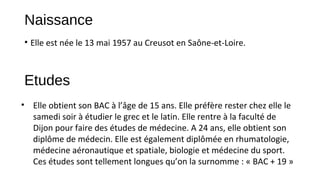 Naissance
• Elle est née le 13 mai 1957 au Creusot en Saône-et-Loire.
Etudes
• Elle obtient son BAC à l’âge de 15 ans. Elle préfère rester chez elle le
samedi soir à étudier le grec et le latin. Elle rentre à la faculté de
Dijon pour faire des études de médecine. A 24 ans, elle obtient son
diplôme de médecin. Elle est également diplômée en rhumatologie,
médecine aéronautique et spatiale, biologie et médecine du sport.
Ces études sont tellement longues qu’on la surnomme : « BAC + 19 »
 