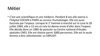 Métier
• C’est une scientifique et une médecin. Pendant 8 ans elle exerce à
l’hôpital COCHIN à PARIS au service rhumatologie. Elle est aussi
fascinée par l’espace. Lorsque le 1er
homme à marché sur la Lune le 20
juillet 1969, elle a 12 ans et cela lui donne envie d’aller dans l’espace.
Elle décide donc en 1985 de postuler au Centre national d’études
spatiales CNES. Elle est choisie parmi 1000 personnes. Elle est la seule
femme à être sélectionnée: un EXPLOIT.
 