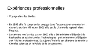 Expériences professionnelles
• Voyage dans les étoiles
• En 1996 elle fit son premier voyage dans l’espace pour une mission ,
va sur la station Mir et en 2001 elle eut la chance de repartir dans
l’espace.
• Sa carrière ne s’arrête pas en 2002 elle a été ministre déléguée à la
Recherche et aux Nouvelles Technologies , puis ministre et déléguée
aux Affaires européennes. Et aujourd’hui elle est chargée de réunir la
Cité des sciences et le Palais de la découvertes.
 
