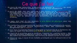 Ce que j’ai fait• Au cours de mes recherches, je découvre un élément, le polonium, qui émet
des rayons. C’est à ce moment que j’invente le mot radioactivité.
•
• À partir de 1898, mon mari participe à mes travaux sur la radioactivité. On
travaille dans un local prêté par l’école de physique et de chimie à Paris.
Les différents traitements chimiques sont réalisés dans un hangar. Puis,
avec mon mari, nous découvrons un élément encore plus radioactif, le
radium. Pour en obtenir un petit échantillon, je broie des tonnes de
minerais.
•
• En 1903, mon mari et moi recevons le prix Nobel de physique, pour nos
recherches sur la radioactivité.
•
• Ces recherches vont permettre de mettre en place des traitements du cancer,
qui se pratiquent encore aujourd’hui, avec des substances moins
dangereuses que le radium.
• Je suis aussi la première femme à enseigner à l'université de la Sorbonne. En
1911, je reçois mon deuxième prix Nobel, de chimie cette fois-ci.
• Au cours de la première guerre mondiale, j’invente les « petites curies », des
voitures équipées d’appareils à rayon X. Elles permettront de faire passer
des radios aux soldats blessés, des millions de soldats auront la vie sauve.
• Je meurs en 1934 à cause d’une maladie provoquée par la radioactivité et les
rayons X.
 