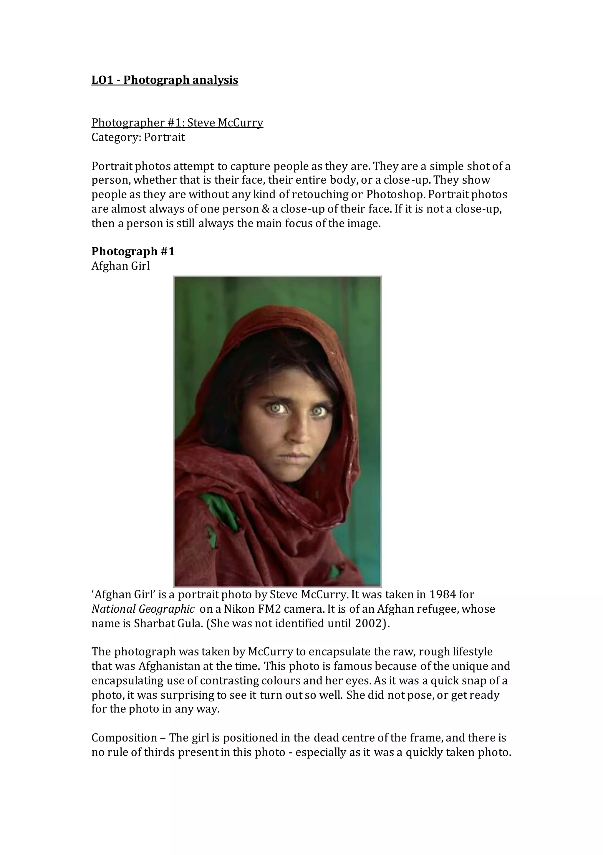 LO1 - Photograph analysis
Photographer #1: Steve McCurry
Category: Portrait
Portrait photos attempt to capture people as they are. They are a simple shot of a
person, whether that is their face, their entire body, or a close-up. They show
people as they are without any kind of retouching or Photoshop. Portrait photos
are almost always of one person & a close-up of their face. If it is not a close-up,
then a person is still always the main focus of the image.
Photograph #1
Afghan Girl
‘Afghan Girl’ is a portrait photo by Steve McCurry. It was taken in 1984 for
National Geographic on a Nikon FM2 camera. It is of an Afghan refugee, whose
name is Sharbat Gula. (She was not identified until 2002).
The photograph was taken by McCurry to encapsulate the raw, rough lifestyle
that was Afghanistan at the time. This photo is famous because of the unique and
encapsulating use of contrasting colours and her eyes. As it was a quick snap of a
photo, it was surprising to see it turn out so well. She did not pose, or get ready
for the photo in any way.
Composition – The girl is positioned in the dead centre of the frame, and there is
no rule of thirds present in this photo - especially as it was a quickly taken photo.
 