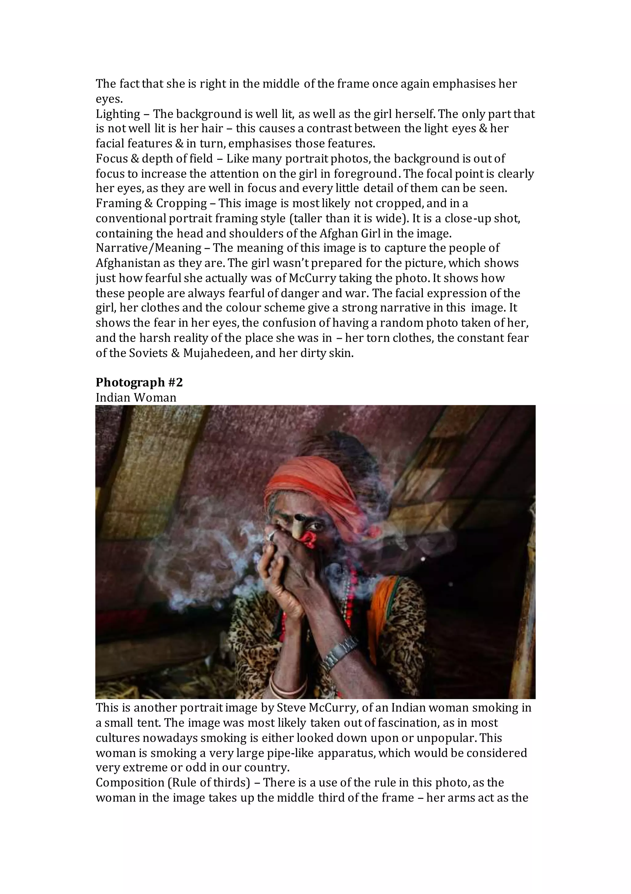 The fact that she is right in the middle of the frame once again emphasises her
eyes.
Lighting – The background is well lit, as well as the girl herself. The only part that
is not well lit is her hair – this causes a contrast between the light eyes & her
facial features & in turn, emphasises those features.
Focus & depth of field – Like many portrait photos, the background is out of
focus to increase the attention on the girl in foreground. The focal point is clearly
her eyes, as they are well in focus and every little detail of them can be seen.
Framing & Cropping – This image is most likely not cropped, and in a
conventional portrait framing style (taller than it is wide). It is a close-up shot,
containing the head and shoulders of the Afghan Girl in the image.
Narrative/Meaning – The meaning of this image is to capture the people of
Afghanistan as they are. The girl wasn’t prepared for the picture, which shows
just how fearful she actually was of McCurry taking the photo. It shows how
these people are always fearful of danger and war. The facial expression of the
girl, her clothes and the colour scheme give a strong narrative in this image. It
shows the fear in her eyes, the confusion of having a random photo taken of her,
and the harsh reality of the place she was in – her torn clothes, the constant fear
of the Soviets & Mujahedeen, and her dirty skin.
Photograph #2
Indian Woman
This is another portrait image by Steve McCurry, of an Indian woman smoking in
a small tent. The image was most likely taken out of fascination, as in most
cultures nowadays smoking is either looked down upon or unpopular. This
woman is smoking a very large pipe-like apparatus, which would be considered
very extreme or odd in our country.
Composition (Rule of thirds) – There is a use of the rule in this photo, as the
woman in the image takes up the middle third of the frame – her arms act as the
 