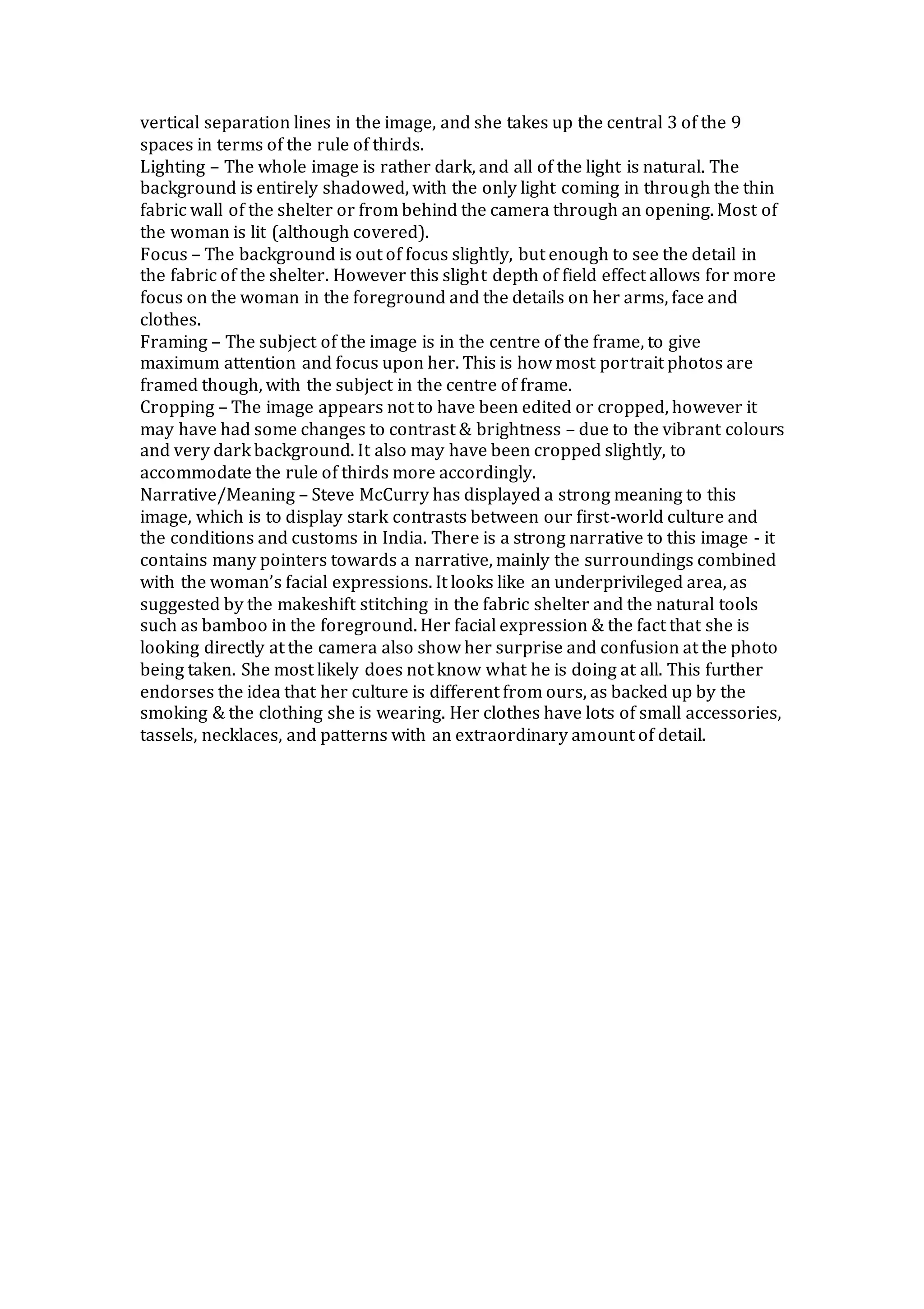 vertical separation lines in the image, and she takes up the central 3 of the 9
spaces in terms of the rule of thirds.
Lighting – The whole image is rather dark, and all of the light is natural. The
background is entirely shadowed, with the only light coming in through the thin
fabric wall of the shelter or from behind the camera through an opening. Most of
the woman is lit (although covered).
Focus – The background is out of focus slightly, but enough to see the detail in
the fabric of the shelter. However this slight depth of field effect allows for more
focus on the woman in the foreground and the details on her arms, face and
clothes.
Framing – The subject of the image is in the centre of the frame, to give
maximum attention and focus upon her. This is how most portrait photos are
framed though, with the subject in the centre of frame.
Cropping – The image appears not to have been edited or cropped, however it
may have had some changes to contrast & brightness – due to the vibrant colours
and very dark background. It also may have been cropped slightly, to
accommodate the rule of thirds more accordingly.
Narrative/Meaning – Steve McCurry has displayed a strong meaning to this
image, which is to display stark contrasts between our first-world culture and
the conditions and customs in India. There is a strong narrative to this image - it
contains many pointers towards a narrative, mainly the surroundings combined
with the woman’s facial expressions. It looks like an underprivileged area, as
suggested by the makeshift stitching in the fabric shelter and the natural tools
such as bamboo in the foreground. Her facial expression & the fact that she is
looking directly at the camera also show her surprise and confusion at the photo
being taken. She most likely does not know what he is doing at all. This further
endorses the idea that her culture is different from ours, as backed up by the
smoking & the clothing she is wearing. Her clothes have lots of small accessories,
tassels, necklaces, and patterns with an extraordinary amount of detail.
 