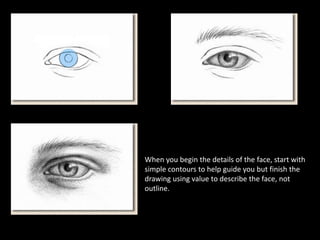 When you begin the details of the face, start with
simple contours to help guide you but finish the
drawing using value to describe the face, not
outline.