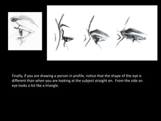 Finally, if you are drawing a person in profile, notice that the shape of the eye is
different than when you are looking at the subject straight on. From the side an
eye looks a lot like a triangle.