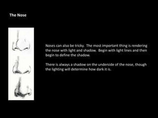 Noses can also be tricky. The most important thing is rendering
the nose with light and shadow. Begin with light lines and then
begin to define the shadow.
There is always a shadow on the underside of the nose, though
the lighting will determine how dark it is.
The Nose