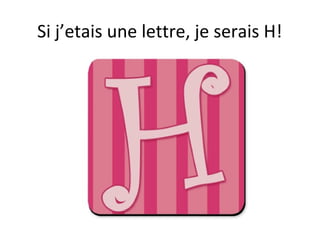 Si j’etais une lettre, je serais H!
 