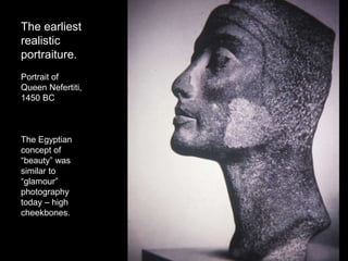 The earliest
realistic
portraiture.
Portrait of
Queen Nefertiti,
1450 BC
The Egyptian
concept of
“beauty” was
similar to
“glamour”
photography
today – high
cheekbones.
 