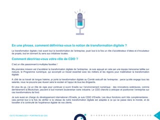 OCTO TECHNOLOGY > PORTRAITS DE CDO 3
En une phrase, comment définiriez-vous la notion de transformation digitale ?
La transformation digitale c’est avant tout la transformation de l’entreprise, jouer tout à la fois un rôle d’accélérateur d’idées et d’incubateur
de projets, tout en donnant du sens aux initiatives locales.
Comment décririez-vous votre rôle de CDO ?
C’est un rôle passionnant à multiples facettes !
Ma première mission est d’accélérer la transformation digitale de l’entreprise. Je suis appuyé en cela par une équipe transverse taillée sur
mesure, le Programme numérique, qui accomplit un travail essentiel avec les métiers et les régions pour matérialiser la transformation
digitale.
A côté de ce travail de longue haleine, je porte la transformation digitale au Comité exécutif de l’entreprise : parce qu’elle engage tous les
salariés, nous ne pouvons pas réussir sans le soutien et l’appui de tous les dirigeants.
En plus de ça, j’ai un rôle de vigie pour continuer à ouvrir Enedis sur l’environnement numérique : des innovations extérieures, comme
dernièrement la Blockchain, peuvent à tout moment bouleverser notre industrie. Le CDO cherche à anticiper et positionner l’entreprise sur
ces transformations de fond.
Je suis aussi en charge du développement international d’Enedis, je suis CDIO d’Enedis. Les deux fonctions sont très complémentaires :
cela permet tout à la fois de vérifier si la vitesse de notre transformation digitale est adaptée à ce qui se passe dans le monde, et de
travailler à la continuité de l’expérience digitale de nos clients.
 