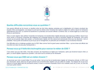 OCTO TECHNOLOGY > PORTRAITS DE CDO 4
Quelles difficultés rencontrez-vous au quotidien ?
Une grande difficulté est de trouver un équilibre entre les très fortes attentes soulevées par la digitalisation et le besoin simultané des
équipes d’être accompagnées. Les tempos ne sont pas les mêmes entre l’évolution très rapide du digital et le rythme naturel de l’entreprise
(généralement plus lent). La volonté de transformer en profondeur est souvent difficile à combiner avec un monde digital qui va vite et qui
évolue en permanence.
Dans un autre registre, faire adhérer l’ensemble de l’entreprise à la transformation digitale demande aussi beaucoup d’efforts. Quand nous
avons réussi à convaincre l’ensemble des dirigeants de la nécessité absolue de mener la révolution digitale de l’entreprise, nous avons
compris qu’une grande étape était passée. La transformation digitale doit être absolument transversale entre tous les directions, c’est un
préalable. Il faut qu’elle soit soutenue au jour le jour par le management, en particulier par le Président, et par le Directeur financier.
Ces difficultés sont un challenge quotidien pour le CDO. Mais comme l’écrit le grand auteur autrichien Rilke, « qu'une chose soit difficile doit
nous être une raison de plus pour l'entreprendre ».
Pensez-vous qu’il faille être technophile pour exercer le métier de CDO ?
C’est certain que pour être CDO, il faut être convaincu de l’importance du digital pour l’entreprise, après pas forcément besoin d’être un
geek. La culture digitale s’apprend au quotidien, c’est avant tout la curiosité qui est nécessaire.
Pensez-vous que CDO est un métier d’avenir ?
Je reconnais que c’est un grand débat. Ce qui est certain c’est qu’une fois la transformation digitale de l’entreprise achevée, le CDO n’est
plus nécessaire. Après, beaucoup de gens pensent que la transformation digitale n’est pas prête de s’arrêter. Tout dépend de ce que nous
réserve le monde digital dans les prochaines années, et dans ce domaine impossible d’avoir de la visibilité à plus de 2-3 ans, et c’est trop
court pour parler d’avenir.
 