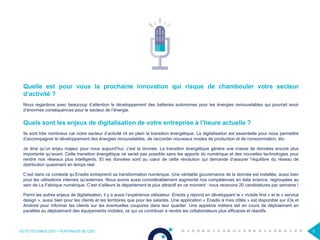 OCTO TECHNOLOGY > PORTRAITS DE CDO 5
Quelle est pour vous la prochaine innovation qui risque de chambouler votre secteur
d’activité ?
Nous regardons avec beaucoup d’attention le développement des batteries autonomes pour les énergies renouvelables qui pourrait avoir
d’énormes conséquences pour le secteur de l’énergie.
Quels sont les enjeux de digitalisation de votre entreprise à l’heure actuelle ?
Ils sont très nombreux car notre secteur d’activité vit en plein la transition énergétique. La digitalisation est essentielle pour nous permettre
d’accompagner le développement des énergies renouvelables, de raccorder nouveaux modes de production et de consommation, etc.
Je dirai qu’un enjeu majeur pour nous aujourd’hui, c’est la donnée. La transition énergétique génère une masse de données encore plus
importante qu’avant. Cette transition énergétique ne serait pas possible sans les apports du numérique et des nouvelles technologies pour
rendre nos réseaux plus intelligents. Et les données sont au cœur de cette révolution qui demande d’assurer l’équilibre du réseau de
distribution quasiment en temps réel.
C’est dans ce contexte qu’Enedis entreprend sa transformation numérique. Une véritable gouvernance de la donnée est installée, aussi bien
pour les utilisations internes qu’externes. Nous avons aussi considérablement augmenté nos compétences en data science, regroupées au
sein de La Fabrique numérique. C’est d’ailleurs le département le plus attractif en ce moment : nous recevons 20 candidatures par semaine !
Parmi les autres enjeux de digitalisation, il y a aussi l’expérience utilisateur. Enedis y répond en développant le « mobile first » et le « service
design », aussi bien pour les clients et les territoires que pour les salariés. Une application « Enedis à mes côtés » est disponible sur iOs et
Android pour informer les clients sur les éventuelles coupures dans leur quartier. Une appstore métiers est en cours de déploiement en
parallèle au déploiement des équipements mobiles, ce qui va contribuer à rendre les collaborateurs plus efficaces et réactifs.
 