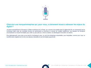 OCTO TECHNOLOGY > PORTRAITS DE CDO 6
Citez-moi une marque/entreprise qui, pour vous, a clairement réussi à adresser les enjeux du
digital ?
Je pense spontanément à Docapost, la filiale numérique de La Poste, qui a réussi à se projeter dans le digital très tôt, en comprenant que le
numérique allait créer de nouvelles formes de transmission et diminuer le volume du modèle traditionnel. Les équipes de Docapost
accomplissent un travail formidable pour coller au plus près au « time to market » et développer l’innovation en interne.
Plus généralement, ceux avec qui je bench et échange le plus, ce sont les entreprises industrielles, pour lesquelles, comme pour nous, la
transformation digitale est à la fois une absolue nécessité et une formidable opportunité.
 