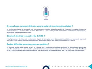 OCTO TECHNOLOGY > PORTRAITS DE CDO 3
En une phrase, comment définiriez-vous la notion de transformation digitale ?
La transformation digitale est la nécessité pour toute entreprise ou institution née au 20ème siècle de s’adapter à la complète révolution de
son écosystème qui a lieu en ce début de 21ème. Révolution qui a tout à la fois procédé et entraîné des transformations technologiques,
économiques et sociétales sans précédent.
Comment décririez-vous votre rôle de CDO ?
Il s’agit précisément de piloter cette transformation. Repartir de l’entreprise, revenir à sa vocation mais totalement repenser la façon dont
elle l’exerce. Donc repenser aussi bien son organisation et ses métiers que son offre et son positionnement sur le marché.
Quelles difficultés rencontrez-vous au quotidien ?
La principale difficulté réside dans le fait qu’il ne s’agit pas tant d’implémenter de nouvelles techniques ou technologies et acquérir les
nouvelles compétences qui y sont associées que de fondamentalement transformer la culture. En l’occurrence je crois que le plus efficace
est de d’abord changer les comportements qui ensuite et en rebond feront évoluer les mentalités. Mais c’est long et donc parfois frustrant.
 