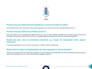 OCTO TECHNOLOGY > PORTRAITS DE CDO 4
Pensez-vous qu’il faille être technophile pour exercer le métier de CDO ?
Ça en fait partie mais il faut surtout être curieux et aimer apprendre sans cesse. En tous cas il faut être phobique de rien ;-)
Pensez-vous que CDO est un métier d’avenir ?
Non, c’est l’étape 1.0 de la transformation digitale. Dans 2 ou 3 ans, le métier s’éclatera probablement en plusieurs autres fonctions plus
spécifiques et expertes en même temps que la vision et stratégie globale du leadership en sera plus naturellement imprégnée.
Quelle est pour vous la prochaine innovation qui risque de chambouler votre secteur
d’activité ?
A court terme les DMP et ce qu’on en fait, à moyen terme, la réalité virtuelle et la blockchain
Quels sont les enjeux de digitalisation de votre entreprise à l’heure actuelle ?
Passer de la small data dont nous étions les producteurs à la smart data qui aide véritablement nos clients à prendre les bonnes décisions,
sachant que la big data n’est rien si elle n’est pas raffinée, agrégée, modelisée.
 