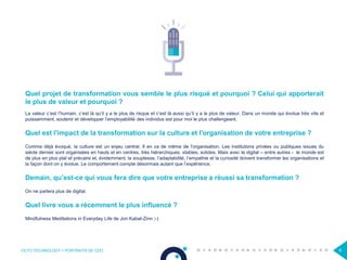 OCTO TECHNOLOGY > PORTRAITS DE CDO 6
Quel projet de transformation vous semble le plus risqué et pourquoi ? Celui qui apporterait
le plus de valeur et pourquoi ?
La valeur c’est l’humain, c’est là qu’il y a le plus de risque et c’est là aussi qu’il y a le plus de valeur. Dans un monde qui évolue très vite et
puissamment, soutenir et développer l’employabilité des individus est pour moi le plus challengeant.
Quel est l'impact de la transformation sur la culture et l'organisation de votre entreprise ?
Comme déjà évoqué, la culture est un enjeu central. Il en va de même de l’organisation. Les institutions privées ou publiques issues du
siècle dernier sont organisées en hauts et en centres, très hiérarchiques, stables, solides. Mais avec le digital – entre autres - le monde est
de plus en plus plat et précaire et, évidemment, la souplesse, l’adaptabilité, l’empathie et la curiosité doivent transformer les organisations et
la façon dont on y évolue. Le comportement compte désormais autant que l’expérience.
Demain, qu’est-ce qui vous fera dire que votre entreprise a réussi sa transformation ?
On ne parlera plus de digital.
Quel livre vous a récemment le plus influencé ?
Mindfulness Meditations in Everyday Life de Jon Kabat-Zinn ;-)
 