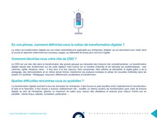OCTO TECHNOLOGY > PORTRAITS DE CDO 3
En une phrase, comment définiriez-vous la notion de transformation digitale ?
La notion de transformation digitale est une notion essentiellement applicable aux entreprises ‘établies’ qui se réinventent pour rester dans
la course et répondre notamment aux nouveaux usages, au référentiel de temps plus court et à l’agilité.
Comment décririez-vous votre rôle de CDO ?
Le CDO est une des clés dans la transformation des grands groupes qui nécessite des missions très complémentaires. La transformation
digitale repose bien évidemment sur les outils digitaux mais surtout sur la manière d’aborder et de résoudre les problématiques : user
centricity, agilité, itérations, tests… Il faut donc à la fois rassurer, faire comprendre, faire adhérer et démystifier le digital grâce à de la
pédagogie, des démonstrations et en même temps former, transformer les postures mentales et utiliser de nouvelles méthodes dans les
projets. En synthèse : Pédagogue, rassurant, différenciant, accélérateur et transformeur.
Quelles difficultés rencontrez-vous au quotidien ?
La transformation digitale touchant à tous les domaines de l’entreprise, il faut trouver le juste équilibre entre l’opérationnel et l’acculturation,
le faire et le faire-faire. Il faut réussir à avancer suffisamment vite : insuffler un rythme soutenu de transformation sans créer de fracture
digitale au sein de l'entreprise, générer un maximum de valeur pour chacun des utilisateurs et avancer pour chacun d’entre eux en
parallèle : clients finaux, salariés, conseillers, partenaires, …
 