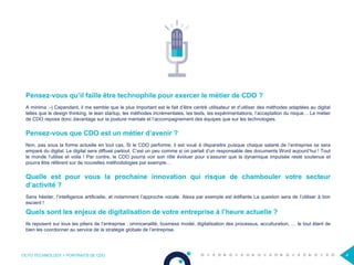 OCTO TECHNOLOGY > PORTRAITS DE CDO 4
Pensez-vous qu’il faille être technophile pour exercer le métier de CDO ?
A minima ;-) Cependant, il me semble que le plus important est le fait d’être centré utilisateur et d’utiliser des méthodes adaptées au digital
telles que le design thinking, le lean startup, les méthodes incrémentales, les tests, les expérimentations, l’acceptation du risque… Le métier
de CDO repose donc davantage sur la posture mentale et l’accompagnement des équipes que sur les technologies.
Pensez-vous que CDO est un métier d’avenir ?
Non, pas sous la forme actuelle en tout cas. Si le CDO performe, il est voué à disparaitre puisque chaque salarié de l’entreprise se sera
emparé du digital. Le digital sera diffusé partout. C’est un peu comme si on parlait d’un responsable des documents Word aujourd’hui ! Tout
le monde l’utilise et voila ! Par contre, le CDO pourra voir son rôle évoluer pour s’assurer que la dynamique impulsée reste soutenue et
pourra être référent sur de nouvelles méthodologies par exemple…
Quelle est pour vous la prochaine innovation qui risque de chambouler votre secteur
d’activité ?
Sans hésiter, l’intelligence artificielle, et notamment l’approche vocale. Alexa par exemple est édifiante La question sera de l’utiliser à bon
escient !
Quels sont les enjeux de digitalisation de votre entreprise à l’heure actuelle ?
Ils reposent sur tous les piliers de l’entreprise : omnicanalité, business model, digitalisation des processus, acculturation, … le tout étant de
bien les coordonner au service de la stratégie globale de l’entreprise.
 