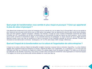 OCTO TECHNOLOGY > PORTRAITS DE CDO 6
Quel projet de transformation vous semble le plus risqué et pourquoi ? Celui qui apporterait
le plus de valeur et pourquoi ?
Cela dépend bien évidemment de la culture de l’entreprise et de sa maturité vis à vis du digital. Pour le Groupe Macif, celui qui me semble le
plus risqué est celui qui serait centré techno avec un effet wahoo mais gadget. Celui qui apporterait le plus de valeur serait centré utilisateur
dans une vision gagnant / gagnant compagnie / utilisateur. Par exemple, un projet qui a pour vocation à développer l’autonomie des clients
et faciliter leur vie. L’acculturation est clé dans la transformation et c’est peut-être le projet qui répond aux deux questions : tout le monde
doit se sentir concerné et comprendre le digital, ce qui nécessite beaucoup de pédagogie. Le risque associé est que le digital devienne
tellement simple a priori que cela se transforme en café du commerce et que l’expertise associée ne soit plus valorisée. Pourtant cela
nécessite de vrais talents dans ce domaine : développeurs, UX / UI, PO, web analyst, traffic manager, référenceur, …
Quel est l'impact de la transformation sur la culture et l'organisation de votre entreprise ?
L’impact sur la culture a été tout d’abord de démystifier le digital, d’autoriser à avancer dans ce domaine. Aujourd’hui, il y a des initiatives
digitales dans quasiment toutes les Directions du Groupe, l’objectif est atteint ! Sur l’organisation, on a commencé il y a 18 mois avec les
méthodes Lean Start up à la direction du Digital et la création d’un plateau digital mixant les équipes du digital, IT et métier qui ont démontré
leur efficacité sur les résultats. Aujourd’hui, nous avons un projet à très court terme de transformer notre organisation en mixant les équipes
IT et Digital et ne former qu’une seule entité centrée utilisateur en mode Lean Start up.
 