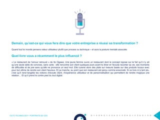 OCTO TECHNOLOGY > PORTRAITS DE CDO 7
Demain, qu’est-ce qui vous fera dire que votre entreprise a réussi sa transformation ?
Quand tout le monde pensera valeur utilisateur plutôt que process ou technique – et aura la posture mentale associée.
Quel livre vous a récemment le plus influencé ?
« Le restaurant de l’amour retrouvé » de Ito Ogawa. Une jeune femme ouvre un restaurant dont le concept repose sur le fait qu’il n’y ait
qu’une seule table de convives, sans carte : elle rencontre son client quelques jours avant le diner et l’écoute raconter sa vie, ses moments
de difficultés et de joie sans qu’elle ne prononce un seul mot. Elle cuisine alors des plats sur mesure basés sur des produits locaux avec
pour but ultime de rendre son client heureux. Et ça marche, au point que son restaurant est perçu comme ensorcelé. Si ce livre m’a tant plu,
c’est qu’il rend tangible les notions d’écoute client, d’expérience utilisateur et de personnalisation qui permettent de rendre magique une
relation… Et qu’il prend le contre pied du tout digital.
 