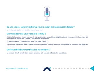 OCTO TECHNOLOGY > PORTRAITS DE CDO 3
En une phrase, comment définiriez-vous la notion de transformation digitale ?
La transformation digitale est inéluctable et créatrice de valeur.
Comment décririez-vous votre rôle de CDO ?
Alors qu’il est vécu d’une manière très naturelle et progressive dans nos quotidiens, le digital représente un changement culturel majeur qui
a parfois plus de difficulté à se « viraliser » dans le monde de l’entreprise.
Et c’est pour cela que L’ENTREPRISE a besoin d’un shaker : Le CDO !
Il provoque le changement, libère la parole, bouscule l'organisation, challenge les acquis, rend possible les innovations, fait gagner en
autonomie…
Quelles difficultés rencontrez-vous au quotidien ?
La principale difficulté consiste à faire prendre conscience de la nécessité de faire évoluer les habitudes.
 