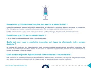 OCTO TECHNOLOGY > PORTRAITS DE CDO 4
Pensez-vous qu’il faille être technophile pour exercer le métier de CDO ?
Être technophile n’est pas obligatoire. En revanche, il est essentiel de s’intéresser à la technologie et surtout de pratiquer au quotidien. En
effet, elle représente un vecteur important de cette transformation. Mais ce n’est pas le seul. Le facteur humain est clé.
Le CDO doit avoir le client au cœur de son action et posséder des qualités de manager, être enthousiaste, mobilisateur et tenace.
Pensez-vous que CDO est un métier d’avenir ?
C’est un métier actuel qui est sans doute appelé à évoluer dans l’avenir.
Quelle est pour vous la prochaine innovation qui risque de chambouler votre secteur
d’activité ?
La robotique et la blockchain sont vraisemblablement deux innovations majeures pouvant disrupter les modèles économiques des
assureurs en révolutionnant de multiples champs de l’assurance : la prévention, la protection des personnes et la sécurisation de leurs
données personnelles, le calcul des risques…
Quels sont les enjeux de digitalisation de votre entreprise à l’heure actuelle ?
CNP Assurances est une entreprise agile qui se diversifie à travers différents canaux de distribution ! Les enjeux de la digitalisation résident
dans l’audace, la capacité d’innovation et celle de s’adapter et saisir les opportunités dans un monde en mouvement.
 