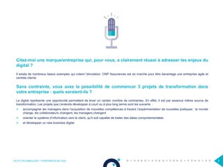 OCTO TECHNOLOGY > PORTRAITS DE CDO 5
Citez-moi une marque/entreprise qui, pour vous, a clairement réussi à adresser les enjeux du
digital ?
Il existe de nombreux beaux exemples qui créent l’émulation. CNP Assurances est en marche pour être davantage une entreprise agile et
centrée clients.
Sans contrainte, vous avez la possibilité de commencer 3 projets de transformation dans
votre entreprise : quels seraient-ils ?
Le digital représente une opportunité permettant de lever un certain nombre de contraintes. En effet, il est par essence même source de
transformation. Les projets que j’entends développer à court ou à plus long terme sont les suivants :
 accompagner les managers dans l’acquisition de nouvelles compétences à travers l’expérimentation de nouvelles pratiques : le monde
change, les collaborateurs changent, les managers changent
 orienter le système d’information vers le client, qu’il soit capable de traiter des datas comportementales
 et développer un new business digital
 