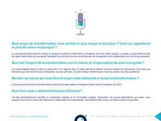 OCTO TECHNOLOGY > PORTRAITS DE CDO 6
Quel projet de transformation vous semble le plus risqué et pourquoi ? Celui qui apporterait
le plus de valeur et pourquoi ?
Le plus grand risque serait de mettre en danger le système d’information, le fragiliser face aux cyber-risques. Le projet qui apporterait le plus
de valeur serait celui qui susciterait l’adhésion de tous les hommes et les femmes de l'entreprise car la collaboration est une force puissante.
Quel est l'impact de la transformation sur la culture et l'organisation de votre entreprise ?
La culture digitale place le client au centre et si l’on regarde bien, le client permet de fédérer tous les métiers de l’entreprise. C’est bien une
démarche qui doit toucher toute l’entreprise, tous les services, tous les niveaux hiérarchiques, tous les projets, tous les quotidiens.
Demain, qu’est-ce qui vous fera dire que votre entreprise a réussi sa transformation ?
Le Groupe aura réussi sa transformation quand les projets digitaux émergeront sans même l’impulsion du CDO.
Quel livre vous a récemment le plus influencé ?
J’ai été particulièrement sensible à L’entreprise Libérée et à L’innovation Jugaad. Cependant, les jeunes générations qui osent, nous
poussent vers l'avenir avec des réflexes de collaboration et d’adaptabilité, représentent elles aussi une réelle source d’inspiration.
 