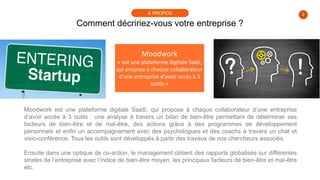 3
Comment décririez-vous votre entreprise ?
À PROPOS
Moodwork
« est une plateforme digitale SaaS,
qui propose à chaque collaborateur
d’une entreprise d’avoir accès à 3
outils »
Moodwork est une plateforme digitale SaaS, qui propose à chaque collaborateur d’une entreprise
d’avoir accès à 3 outils : une analyse à travers un bilan de bien-être permettant de déterminer ses
facteurs de bien-être et de mal-être, des actions grâce à des programmes de développement
personnels et enfin un accompagnement avec des psychologues et des coachs à travers un chat et
visio-conférence. Tous les outils sont développés à partir des travaux de nos chercheurs associés.
Ensuite dans une optique de co-action, le management obtient des rapports globalisés sur différentes
strates de l’entreprise avec l’indice de bien-être moyen, les principaux facteurs de bien-être et mal-être
etc.
 